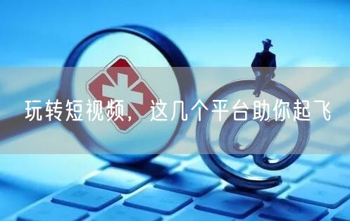 玩转短视频，这几个平台助你起飞