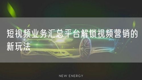 短视频业务汇总平台解锁视频营销的新玩法