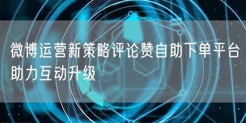 微博运营新策略评论赞自助下单平台助力互动升级