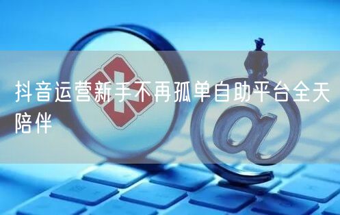 抖音运营新手不再孤单自助平台全天陪伴