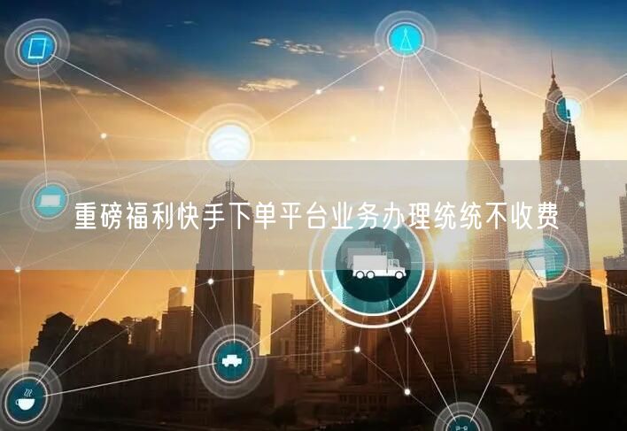 重磅福利快手下单平台业务办理统统不收费