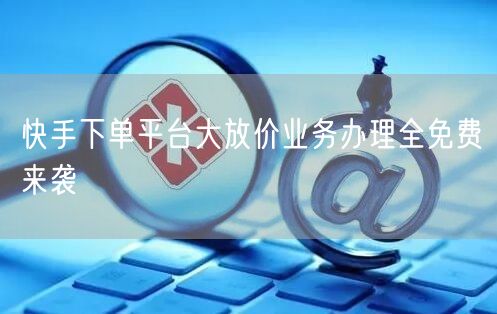 快手下单平台大放价业务办理全免费来袭