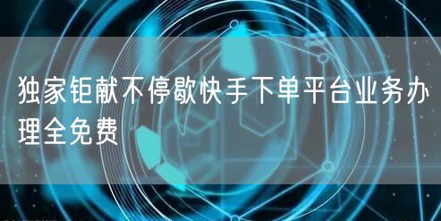 独家钜献不停歇快手下单平台业务办理全免费