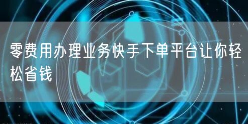 零费用办理业务快手下单平台让你轻松省钱
