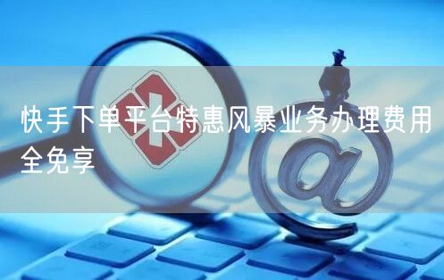 快手下单平台特惠风暴业务办理费用全免享